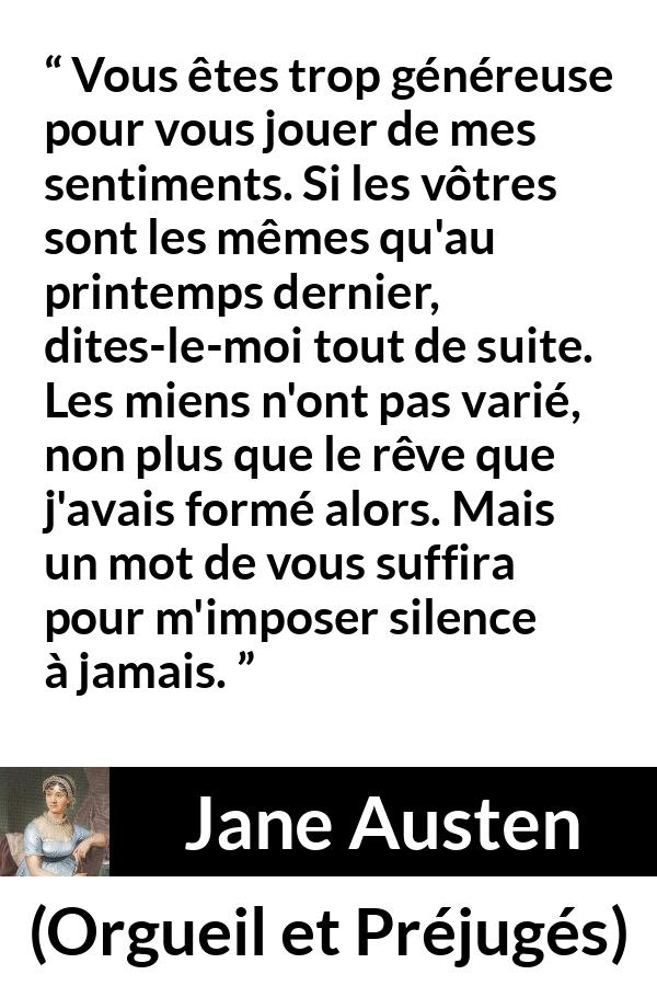 Citation de Jane Austen sur les sentiments tirée d'Orgueil et Préjugés - Vous êtes trop généreuse pour vous jouer de mes sentiments. Si les vôtres sont les mêmes qu'au printemps dernier, dites-le-moi tout de suite. Les miens n'ont pas varié, non plus que le rêve que j'avais formé alors. Mais un mot de vous suffira pour m'imposer silence à jamais.