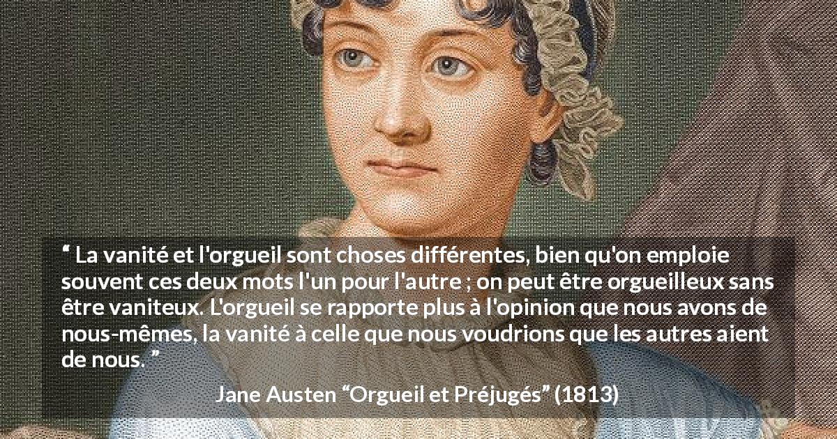 Citation de Jane Austen sur la vanité tirée d'Orgueil et Préjugés - La vanité et l'orgueil sont choses différentes, bien qu'on emploie souvent ces deux mots l'un pour l'autre ; on peut être orgueilleux sans être vaniteux. L'orgueil se rapporte plus à l'opinion que nous avons de nous-mêmes, la vanité à celle que nous voudrions que les autres aient de nous.