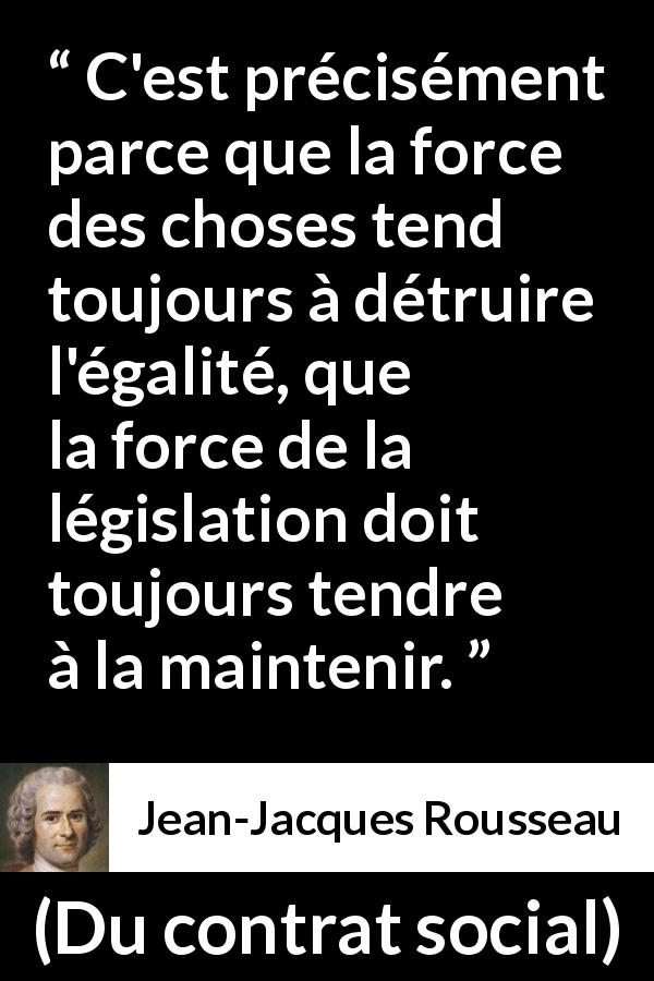 Citation de Jean-Jacques Rousseau sur l'égalité tirée de Du contrat social - C'est précisément parce que la force des choses tend toujours à détruire l'égalité, que la force de la législation doit toujours tendre à la maintenir.
