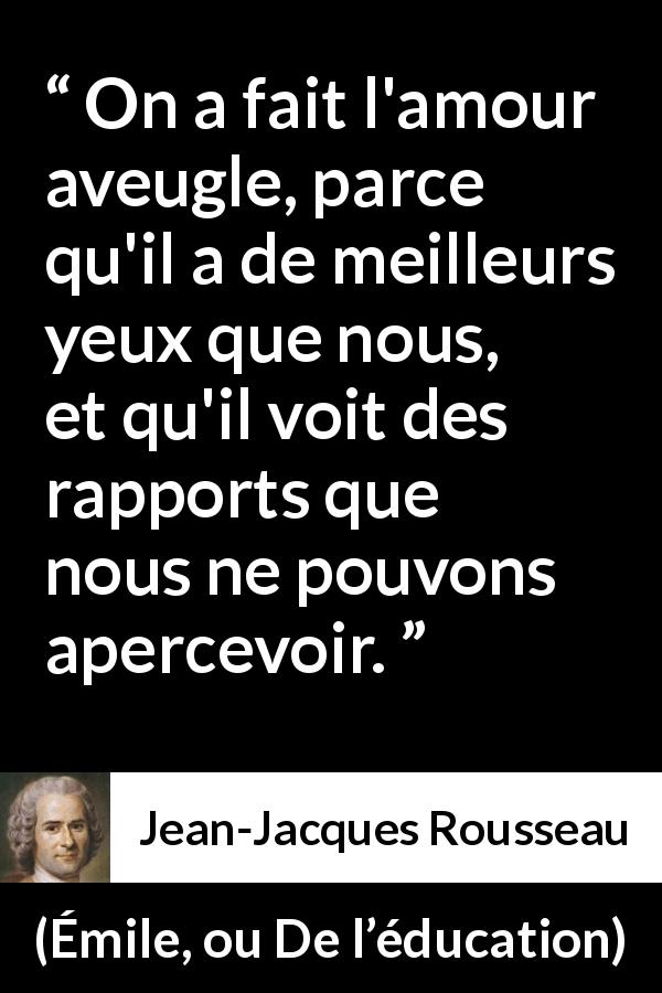 Citation de Jean-Jacques Rousseau sur l'amour tirée d'Émile, ou De l’éducation - On a fait l'amour aveugle, parce qu'il a de meilleurs yeux que nous, et qu'il voit des rapports que nous ne pouvons apercevoir.