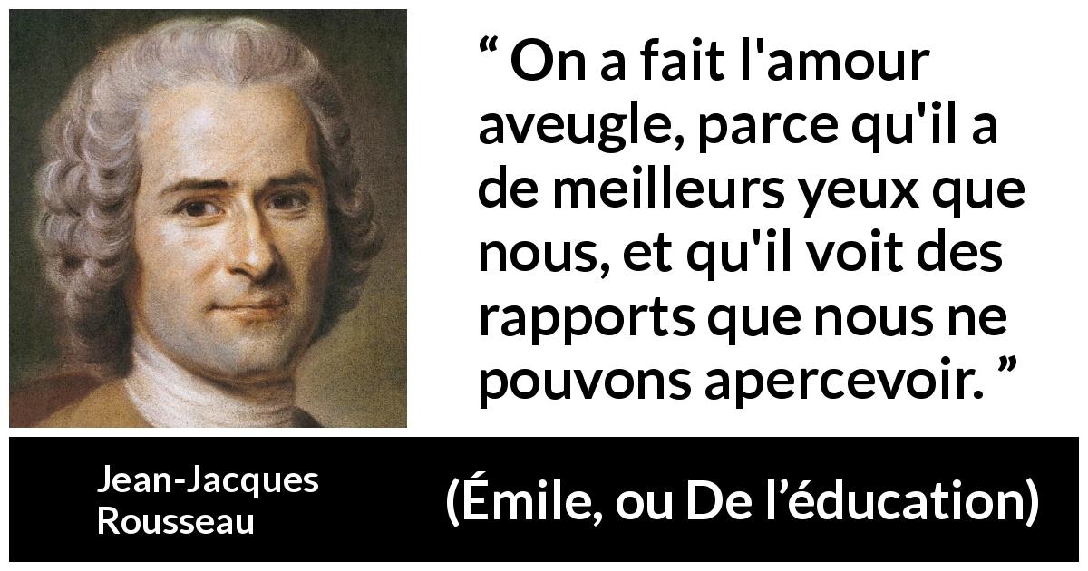 Citation de Jean-Jacques Rousseau sur l'amour tirée d'Émile, ou De l’éducation - On a fait l'amour aveugle, parce qu'il a de meilleurs yeux que nous, et qu'il voit des rapports que nous ne pouvons apercevoir.