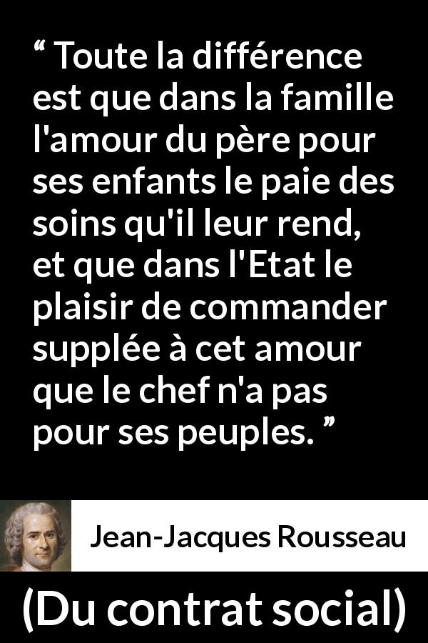 Citation de Jean-Jacques Rousseau sur l'amour tirée de Du contrat social - Toute la différence est que dans la famille l'amour du père pour ses enfants le paie des soins qu'il leur rend, et que dans l'Etat le plaisir de commander supplée à cet amour que le chef n'a pas pour ses peuples.