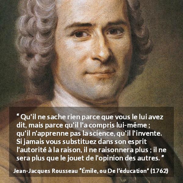 Citation de Jean-Jacques Rousseau sur l'apprentissage tirée d'Émile, ou De l’éducation - Qu'il ne sache rien parce que vous le lui avez dit, mais parce qu'il l'a compris lui-même ; qu'il n'apprenne pas la science, qu'il l'invente. Si jamais vous substituez dans son esprit l'autorité à la raison, il ne raisonnera plus ; il ne sera plus que le jouet de l'opinion des autres.
