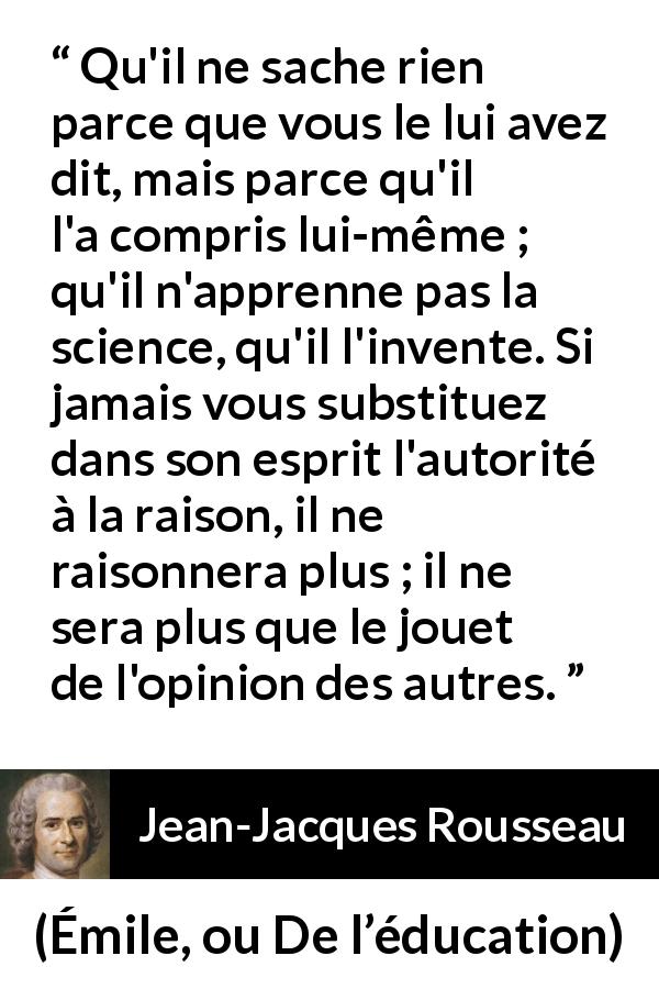 Citation de Jean-Jacques Rousseau sur l'apprentissage tirée d'Émile, ou De l’éducation - Qu'il ne sache rien parce que vous le lui avez dit, mais parce qu'il l'a compris lui-même ; qu'il n'apprenne pas la science, qu'il l'invente. Si jamais vous substituez dans son esprit l'autorité à la raison, il ne raisonnera plus ; il ne sera plus que le jouet de l'opinion des autres.