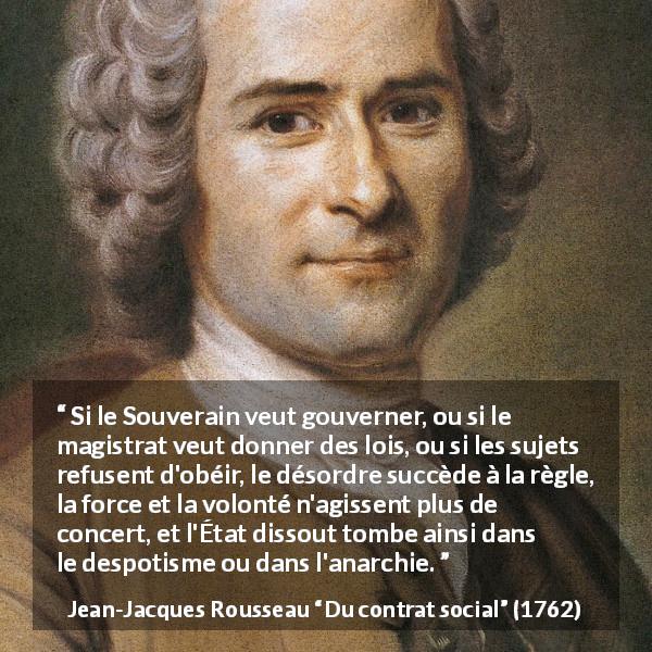 Citation de Jean-Jacques Rousseau sur la démocratie tirée de Du contrat social - Si le Souverain veut gouverner, ou si le magistrat veut donner des lois, ou si les sujets refusent d'obéir, le désordre succède à la règle, la force et la volonté n'agissent plus de concert, et l'État dissout tombe ainsi dans le despotisme ou dans l'anarchie.