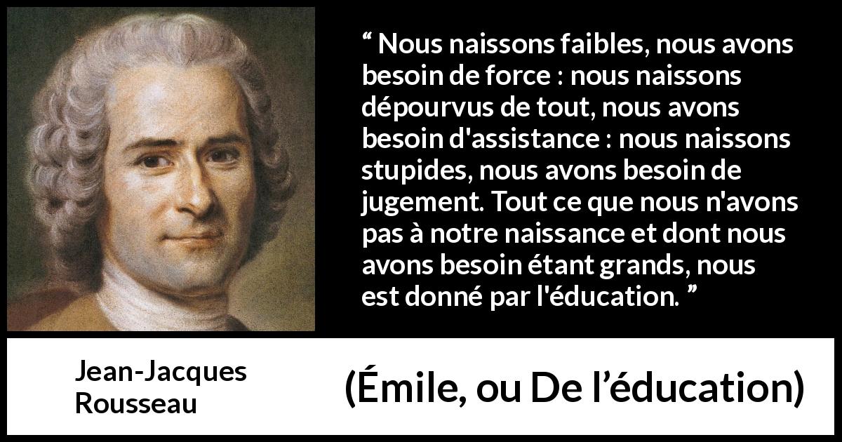 Citation de Jean-Jacques Rousseau sur la force tirée d'Émile, ou De l’éducation - Nous naissons faibles, nous avons besoin de force : nous naissons dépourvus de tout, nous avons besoin d'assistance : nous naissons stupides, nous avons besoin de jugement. Tout ce que nous n'avons pas à notre naissance et dont nous avons besoin étant grands, nous est donné par l'éducation.