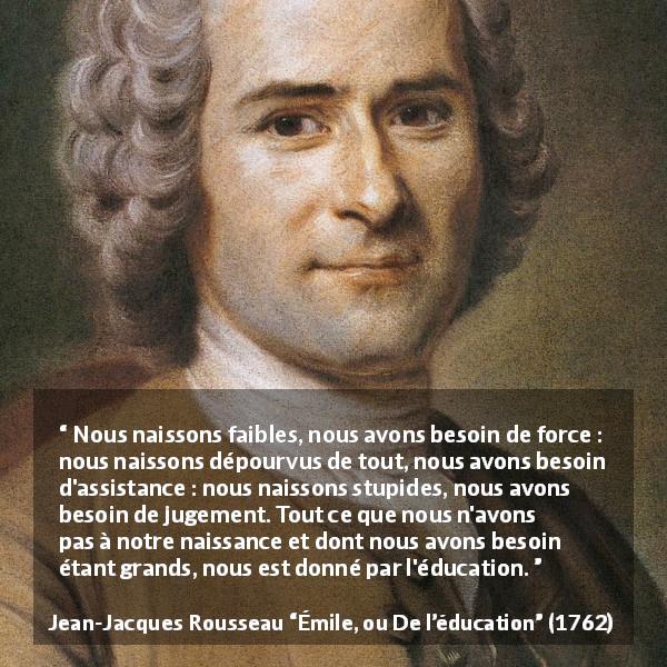 Citation de Jean-Jacques Rousseau sur la force tirée d'Émile, ou De l’éducation - Nous naissons faibles, nous avons besoin de force : nous naissons dépourvus de tout, nous avons besoin d'assistance : nous naissons stupides, nous avons besoin de jugement. Tout ce que nous n'avons pas à notre naissance et dont nous avons besoin étant grands, nous est donné par l'éducation.