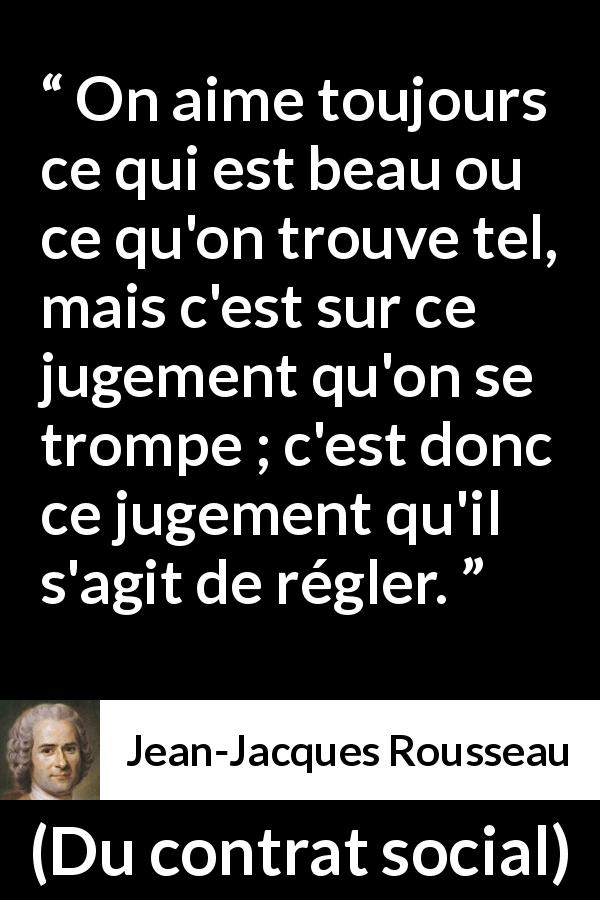Citation de Jean-Jacques Rousseau sur le jugement tirée de Du contrat social - On aime toujours ce qui est beau ou ce qu'on trouve tel, mais c'est sur ce jugement qu'on se trompe ; c'est donc ce jugement qu'il s'agit de régler.