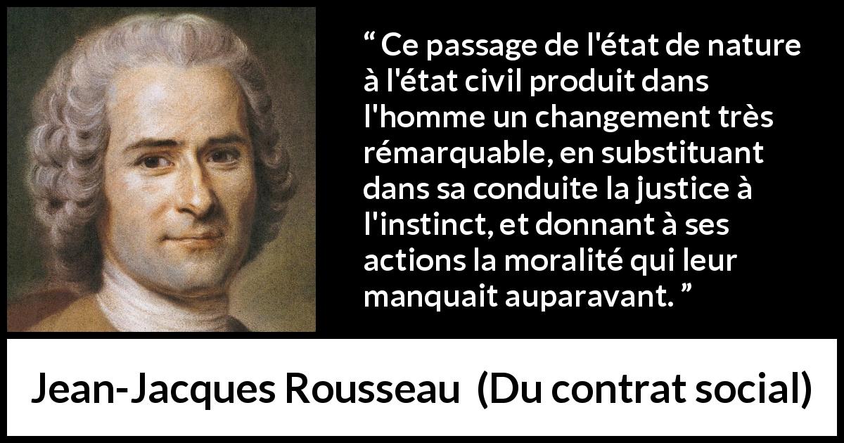 Citation de Jean-Jacques Rousseau sur la justice tirée de Du contrat social - Ce passage de l'état de nature à l'état civil produit dans l'homme un changement très rémarquable, en substituant dans sa conduite la justice à l'instinct, et donnant à ses actions la moralité qui leur manquait auparavant.