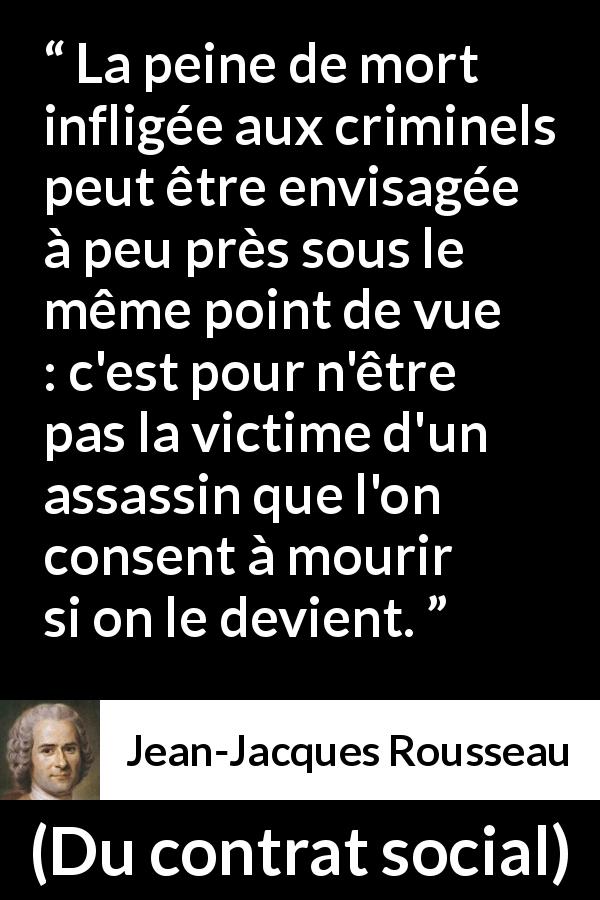 Citation de Jean-Jacques Rousseau sur la justice tirée de Du contrat social - La peine de mort infligée aux criminels peut être envisagée à peu près sous le même point de vue : c'est pour n'être pas la victime d'un assassin que l'on consent à mourir si on le devient.