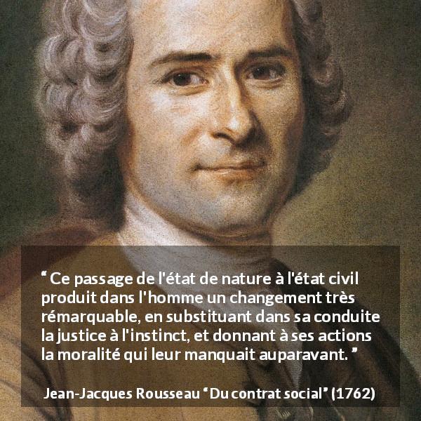 Citation de Jean-Jacques Rousseau sur la justice tirée de Du contrat social - Ce passage de l'état de nature à l'état civil produit dans l'homme un changement très rémarquable, en substituant dans sa conduite la justice à l'instinct, et donnant à ses actions la moralité qui leur manquait auparavant.