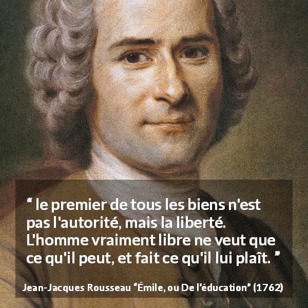 Citation de Jean-Jacques Rousseau sur la liberté tirée d'Émile, ou De l’éducation - le premier de tous les biens n'est pas l'autorité, mais la liberté. L'homme vraiment libre ne veut que ce qu'il peut, et fait ce qu'il lui plaît.