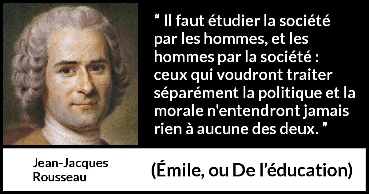 Citation de Jean-Jacques Rousseau sur la morale tirée d'Émile, ou De l’éducation - Il faut étudier la société par les hommes, et les hommes par la société : ceux qui voudront traiter séparément la politique et la morale n'entendront jamais rien à aucune des deux.