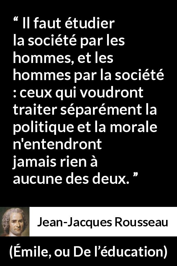 Citation de Jean-Jacques Rousseau sur la morale tirée d'Émile, ou De l’éducation - Il faut étudier la société par les hommes, et les hommes par la société : ceux qui voudront traiter séparément la politique et la morale n'entendront jamais rien à aucune des deux.