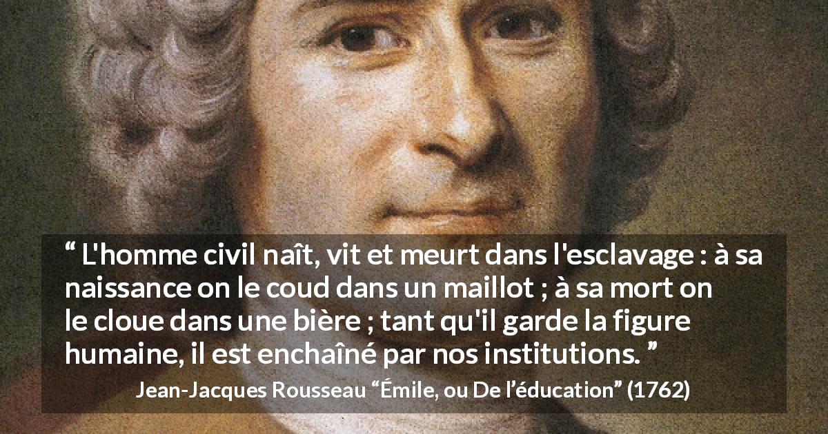 Citation de Jean-Jacques Rousseau sur l'oppression tirée d'Émile, ou De l’éducation - L'homme civil naît, vit et meurt dans l'esclavage : à sa naissance on le coud dans un maillot ; à sa mort on le cloue dans une bière ; tant qu'il garde la figure humaine, il est enchaîné par nos institutions.
