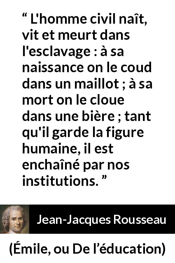 Citation de Jean-Jacques Rousseau sur l'oppression tirée d'Émile, ou De l’éducation - L'homme civil naît, vit et meurt dans l'esclavage : à sa naissance on le coud dans un maillot ; à sa mort on le cloue dans une bière ; tant qu'il garde la figure humaine, il est enchaîné par nos institutions.
