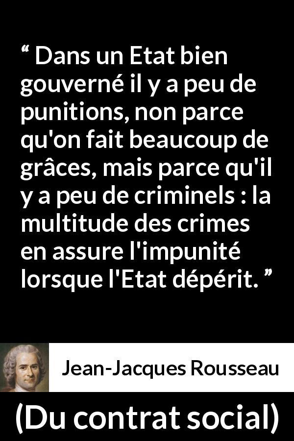 Citation de Jean-Jacques Rousseau sur la punition tirée de Du contrat social - Dans un Etat bien gouverné il y a peu de punitions, non parce qu'on fait beaucoup de grâces, mais parce qu'il y a peu de criminels : la multitude des crimes en assure l'impunité lorsque l'Etat dépérit.