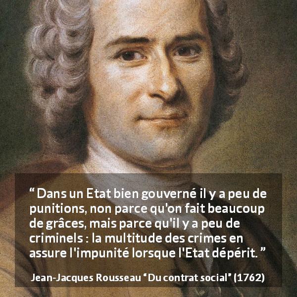 Citation de Jean-Jacques Rousseau sur la punition tirée de Du contrat social - Dans un Etat bien gouverné il y a peu de punitions, non parce qu'on fait beaucoup de grâces, mais parce qu'il y a peu de criminels : la multitude des crimes en assure l'impunité lorsque l'Etat dépérit.