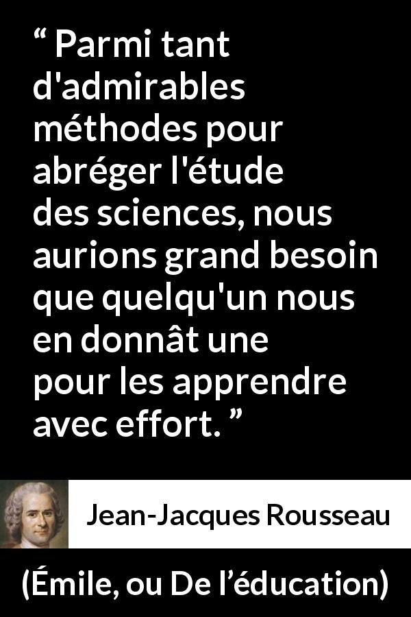 Citation de Jean-Jacques Rousseau sur la science tirée d'Émile, ou De l’éducation - Parmi tant d'admirables méthodes pour abréger l'étude des sciences, nous aurions grand besoin que quelqu'un nous en donnât une pour les apprendre avec effort.