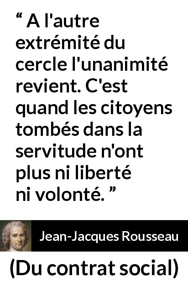 Citation de Jean-Jacques Rousseau sur la servitude tirée de Du contrat social - A l'autre extrémité du cercle l'unanimité revient. C'est quand les citoyens tombés dans la servitude n'ont plus ni liberté ni volonté.