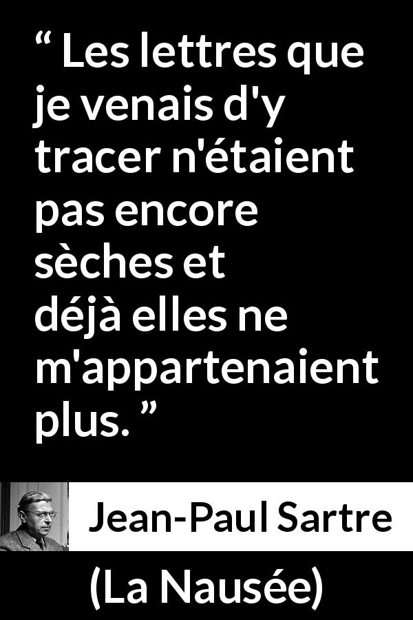 Citation de Jean-Paul Sartre sur l'écriture tirée de La Nausée - Les lettres que je venais d'y tracer n'étaient pas encore sèches et déjà elles ne m'appartenaient plus.