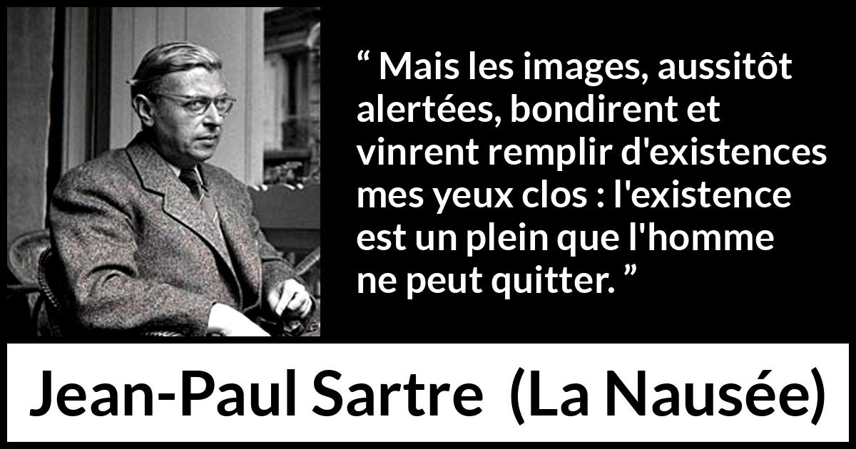 Citation de Jean-Paul Sartre sur l'existence tirée de La Nausée - Mais les images, aussitôt alertées, bondirent et vinrent remplir d'existences mes yeux clos : l'existence est un plein que l'homme ne peut quitter.