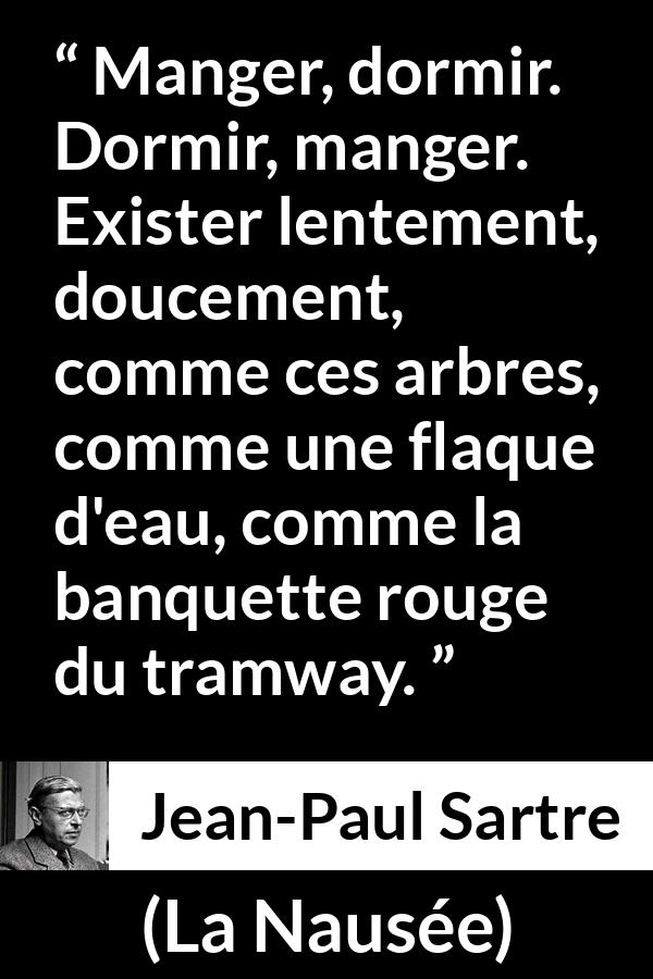 Citation de Jean-Paul Sartre sur l'existence tirée de La Nausée - Manger, dormir. Dormir, manger. Exister lentement, doucement, comme ces arbres, comme une flaque d'eau, comme la banquette rouge du tramway.