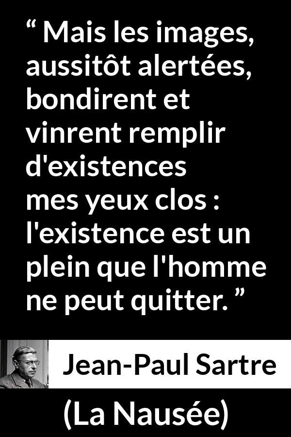 Citation de Jean-Paul Sartre sur l'existence tirée de La Nausée - Mais les images, aussitôt alertées, bondirent et vinrent remplir d'existences mes yeux clos : l'existence est un plein que l'homme ne peut quitter.
