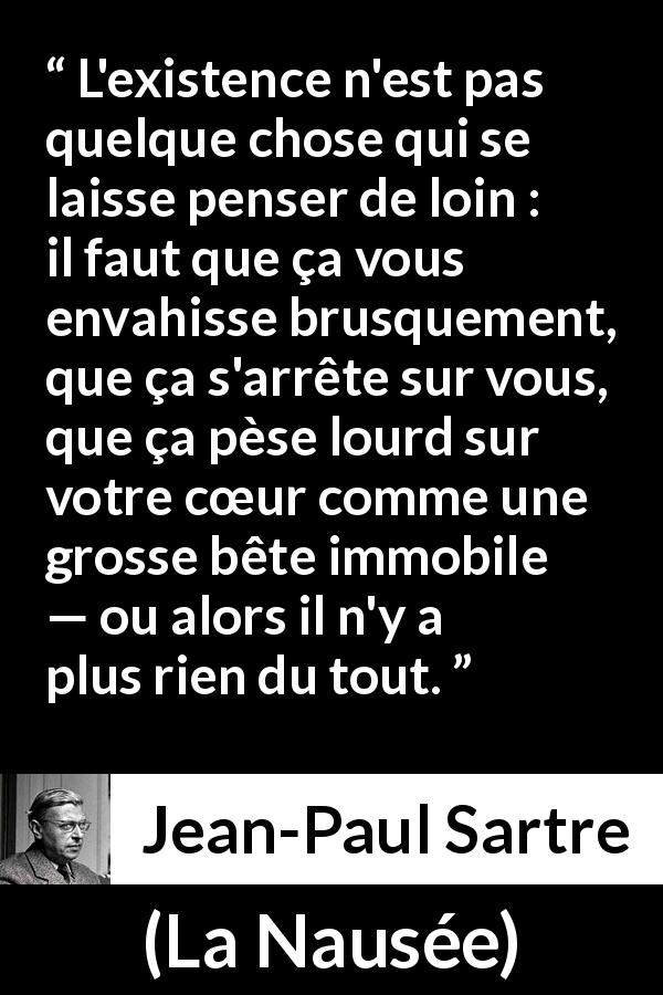 Citation de Jean-Paul Sartre sur l'existence tirée de La Nausée - L'existence n'est pas quelque chose qui se laisse penser de loin : il faut que ça vous envahisse brusquement, que ça s'arrête sur vous, que ça pèse lourd sur votre cœur comme une grosse bête immobile — ou alors il n'y a plus rien du tout.