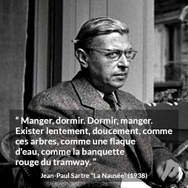 Citation de Jean-Paul Sartre sur l'existence tirée de La Nausée - Manger, dormir. Dormir, manger. Exister lentement, doucement, comme ces arbres, comme une flaque d'eau, comme la banquette rouge du tramway.