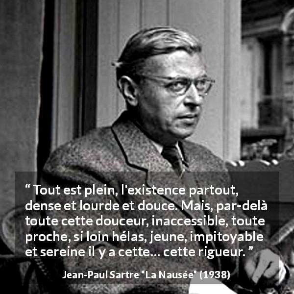 Citation de Jean-Paul Sartre sur l'existence tirée de La Nausée - Tout est plein, l'existence partout, dense et lourde et douce. Mais, par-delà toute cette douceur, inaccessible, toute proche, si loin hélas, jeune, impitoyable et sereine il y a cette… cette rigueur.