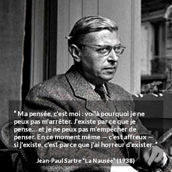 Citation de Jean-Paul Sartre sur l'existence tirée de La Nausée - Ma pensée, c'est moi : voilà pourquoi je ne peux pas m'arrêter. J'existe par ce que je pense… et je ne peux pas m'empêcher de penser. En ce moment même — c'est affreux — si j'existe, c'est parce que j'ai horreur d'exister.