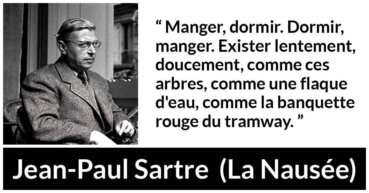 Citation de Jean-Paul Sartre sur l'existence tirée de La Nausée - Manger, dormir. Dormir, manger. Exister lentement, doucement, comme ces arbres, comme une flaque d'eau, comme la banquette rouge du tramway.