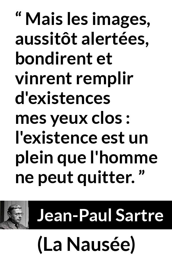 Citation de Jean-Paul Sartre sur l'existence tirée de La Nausée - Mais les images, aussitôt alertées, bondirent et vinrent remplir d'existences mes yeux clos : l'existence est un plein que l'homme ne peut quitter.