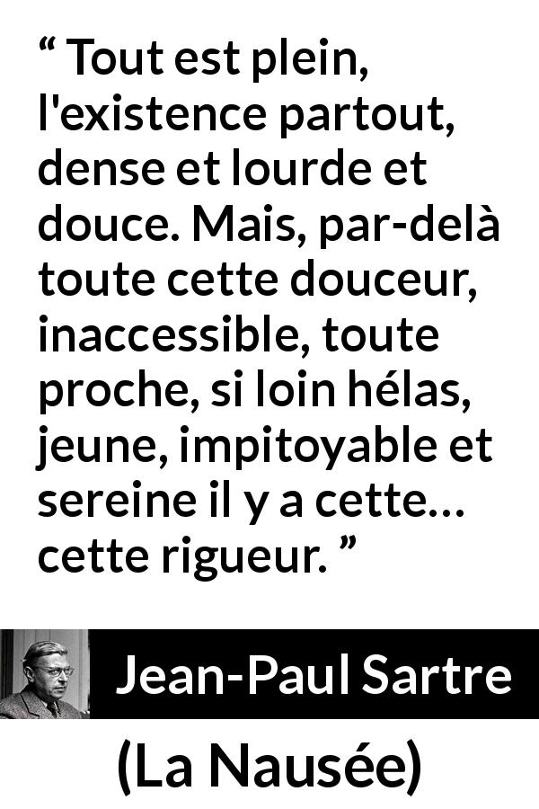 Citation de Jean-Paul Sartre sur l'existence tirée de La Nausée - Tout est plein, l'existence partout, dense et lourde et douce. Mais, par-delà toute cette douceur, inaccessible, toute proche, si loin hélas, jeune, impitoyable et sereine il y a cette… cette rigueur.