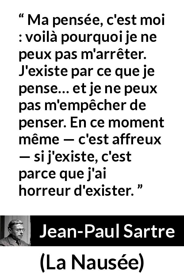 Citation de Jean-Paul Sartre sur l'existence tirée de La Nausée - Ma pensée, c'est moi : voilà pourquoi je ne peux pas m'arrêter. J'existe par ce que je pense… et je ne peux pas m'empêcher de penser. En ce moment même — c'est affreux — si j'existe, c'est parce que j'ai horreur d'exister.