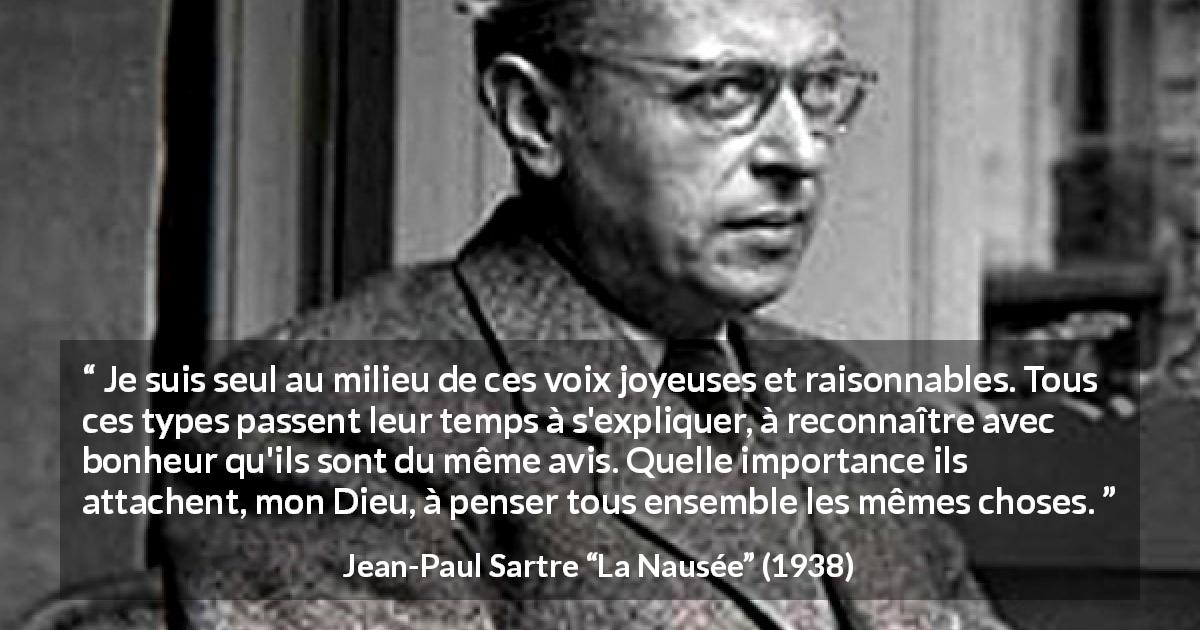 Citation de Jean-Paul Sartre sur les opinions tirée de La Nausée - Je suis seul au milieu de ces voix joyeuses et raisonnables. Tous ces types passent leur temps à s'expliquer, à reconnaître avec bonheur qu'ils sont du même avis. Quelle importance ils attachent, mon Dieu, à penser tous ensemble les mêmes choses.