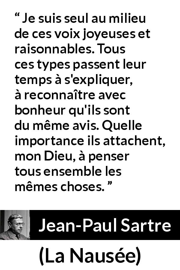 Citation de Jean-Paul Sartre sur les opinions tirée de La Nausée - Je suis seul au milieu de ces voix joyeuses et raisonnables. Tous ces types passent leur temps à s'expliquer, à reconnaître avec bonheur qu'ils sont du même avis. Quelle importance ils attachent, mon Dieu, à penser tous ensemble les mêmes choses.