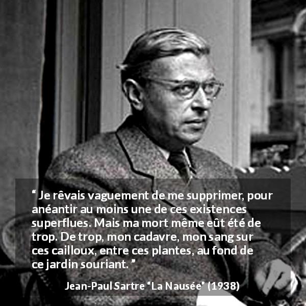 Citation de Jean-Paul Sartre sur le suicide tirée de La Nausée - Je rêvais vaguement de me supprimer, pour anéantir au moins une de ces existences superflues. Mais ma mort même eût été de trop. De trop, mon cadavre, mon sang sur ces cailloux, entre ces plantes, au fond de ce jardin souriant.