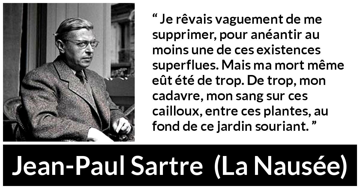 Citation de Jean-Paul Sartre sur le suicide tirée de La Nausée - Je rêvais vaguement de me supprimer, pour anéantir au moins une de ces existences superflues. Mais ma mort même eût été de trop. De trop, mon cadavre, mon sang sur ces cailloux, entre ces plantes, au fond de ce jardin souriant.