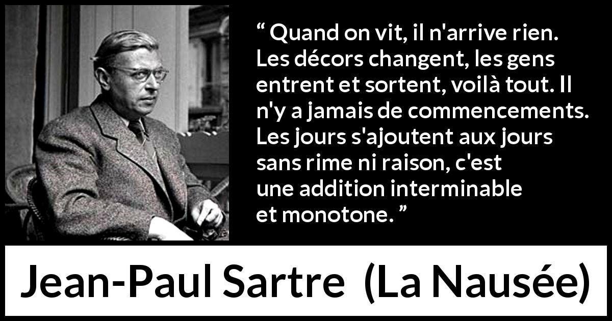 Citation de Jean-Paul Sartre sur le temps tirée de La Nausée - Quand on vit, il n'arrive rien. Les décors changent, les gens entrent et sortent, voilà tout. Il n'y a jamais de commencements. Les jours s'ajoutent aux jours sans rime ni raison, c'est une addition interminable et monotone.