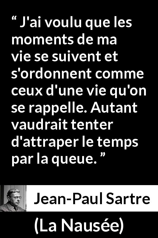 Citation de Jean-Paul Sartre sur le temps tirée de La Nausée - J'ai voulu que les moments de ma vie se suivent et s'ordonnent comme ceux d'une vie qu'on se rappelle. Autant vaudrait tenter d'attraper le temps par la queue.