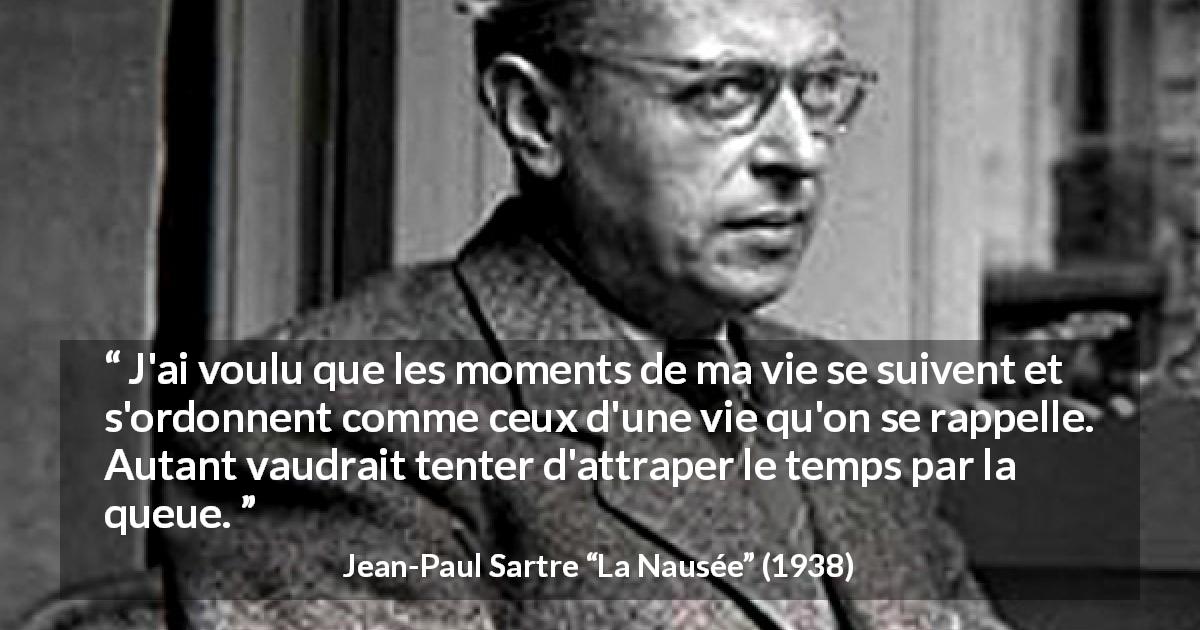 Citation de Jean-Paul Sartre sur le temps tirée de La Nausée - J'ai voulu que les moments de ma vie se suivent et s'ordonnent comme ceux d'une vie qu'on se rappelle. Autant vaudrait tenter d'attraper le temps par la queue.