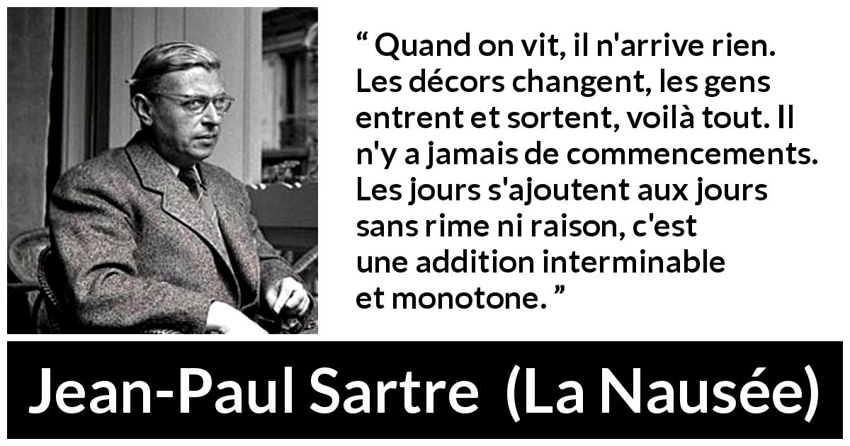 Citation de Jean-Paul Sartre sur le temps tirée de La Nausée - Quand on vit, il n'arrive rien. Les décors changent, les gens entrent et sortent, voilà tout. Il n'y a jamais de commencements. Les jours s'ajoutent aux jours sans rime ni raison, c'est une addition interminable et monotone.