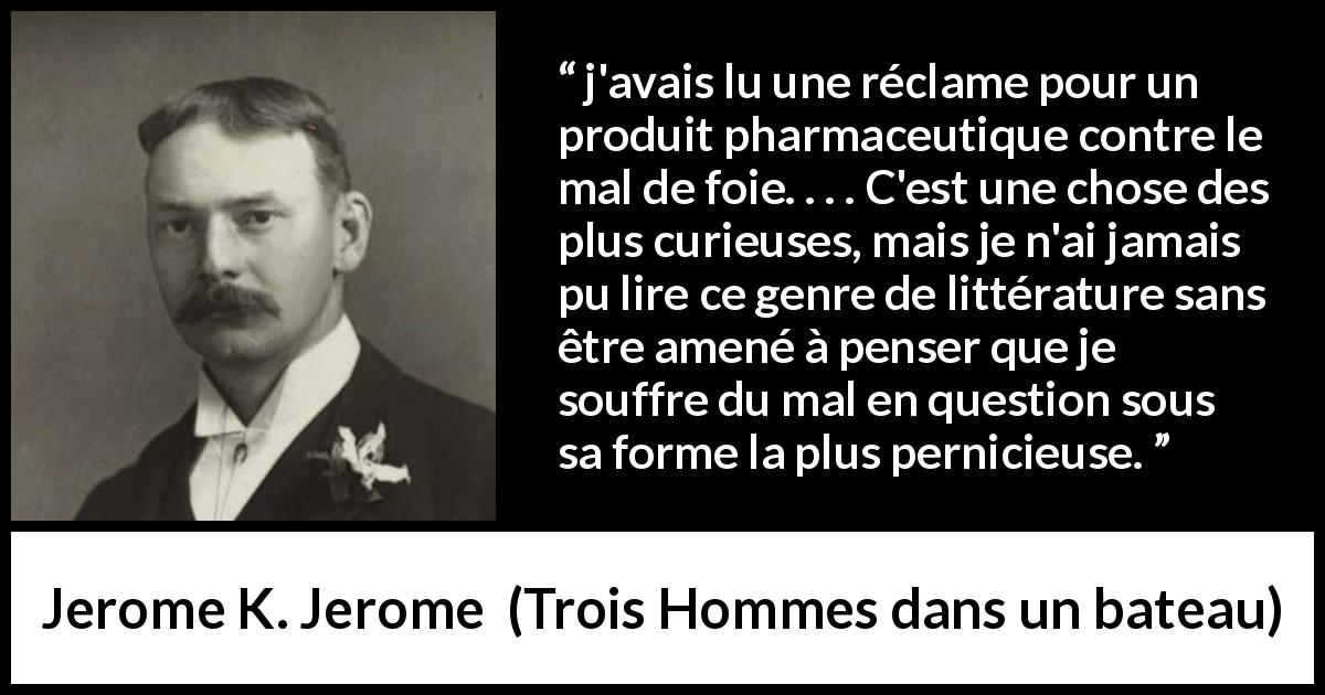 Citation de Jerome K. Jerome sur le médicament tirée de Trois Hommes dans un bateau - j'avais lu une réclame pour un produit pharmaceutique contre le mal de foie. . . . C'est une chose des plus curieuses, mais je n'ai jamais pu lire ce genre de littérature sans être amené à penser que je souffre du mal en question sous sa forme la plus pernicieuse.