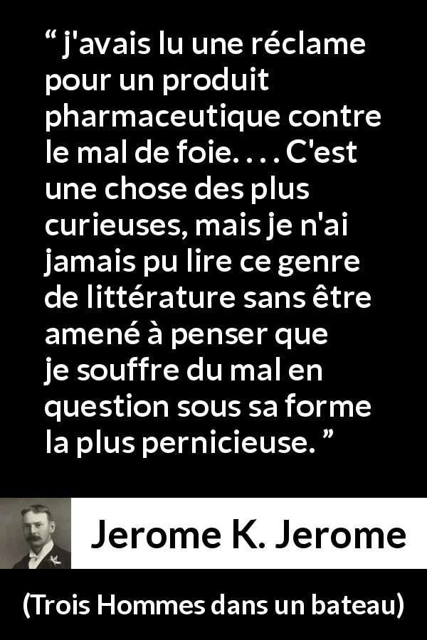 Citation de Jerome K. Jerome sur le médicament tirée de Trois Hommes dans un bateau - j'avais lu une réclame pour un produit pharmaceutique contre le mal de foie. . . . C'est une chose des plus curieuses, mais je n'ai jamais pu lire ce genre de littérature sans être amené à penser que je souffre du mal en question sous sa forme la plus pernicieuse.