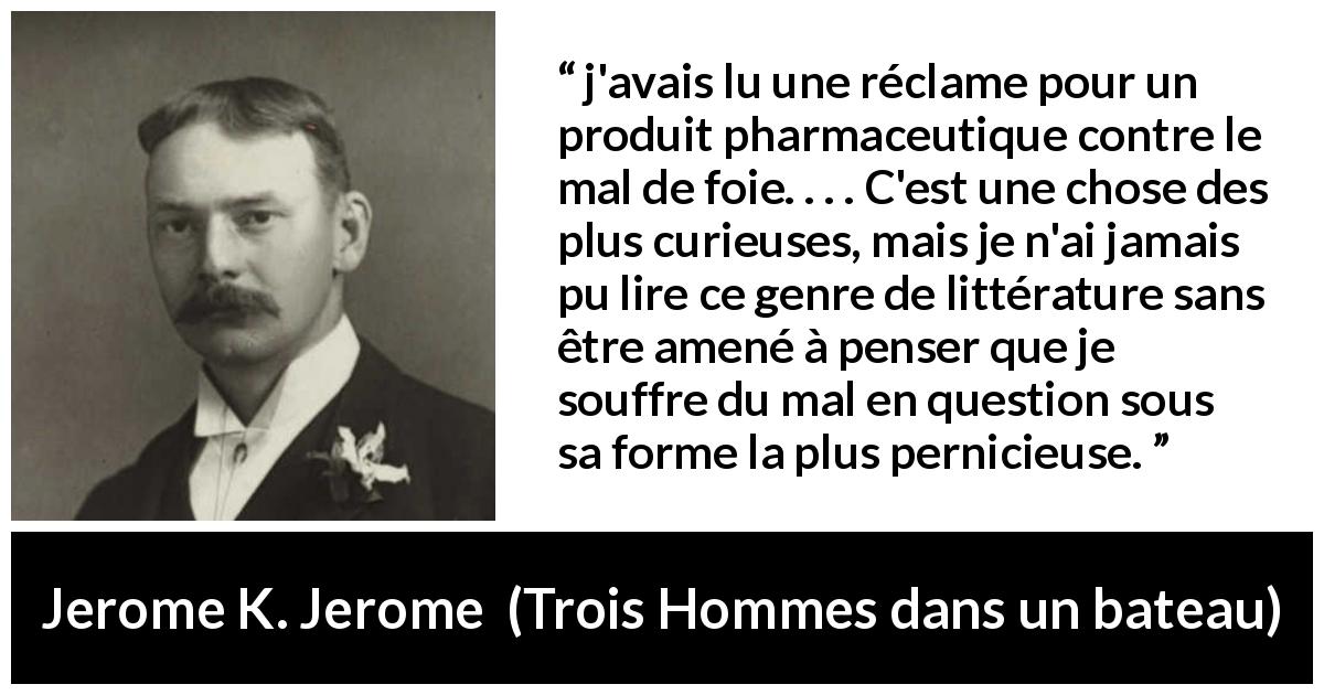 Citation de Jerome K. Jerome sur le médicament tirée de Trois Hommes dans un bateau - j'avais lu une réclame pour un produit pharmaceutique contre le mal de foie. . . . C'est une chose des plus curieuses, mais je n'ai jamais pu lire ce genre de littérature sans être amené à penser que je souffre du mal en question sous sa forme la plus pernicieuse.