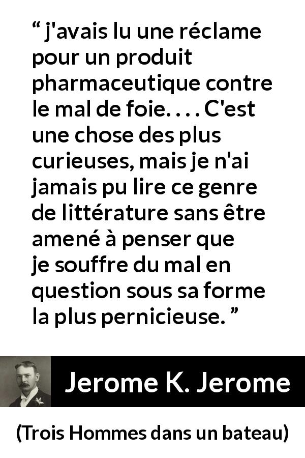 Citation de Jerome K. Jerome sur le médicament tirée de Trois Hommes dans un bateau - j'avais lu une réclame pour un produit pharmaceutique contre le mal de foie. . . . C'est une chose des plus curieuses, mais je n'ai jamais pu lire ce genre de littérature sans être amené à penser que je souffre du mal en question sous sa forme la plus pernicieuse.