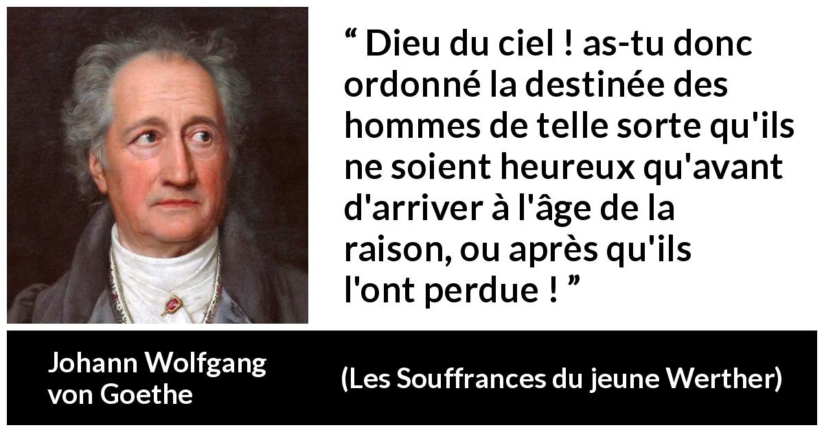 Citation de Johann Wolfgang von Goethe sur la raison tirée des Souffrances du jeune Werther - Dieu du ciel ! as-tu donc ordonné la destinée des hommes de telle sorte qu'ils ne soient heureux qu'avant d'arriver à l'âge de la raison, ou après qu'ils l'ont perdue !