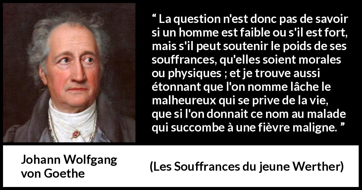 Citation de Johann Wolfgang von Goethe sur le suicide tirée des Souffrances du jeune Werther - La question n'est donc pas de savoir si un homme est faible ou s'il est fort, mais s'il peut soutenir le poids de ses souffrances, qu'elles soient morales ou physiques ; et je trouve aussi étonnant que l'on nomme lâche le malheureux qui se prive de la vie, que si l'on donnait ce nom au malade qui succombe à une fièvre maligne.